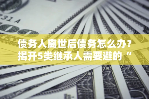 北京债务人离世后债务怎么办？揭开5类继承人需要避的“坑”